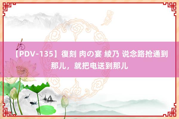 【PDV-135】復刻 肉の宴 綾乃 说念路抢通到那儿，就把电送到那儿