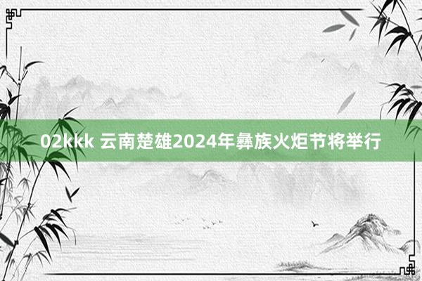 02kkk 云南楚雄2024年彝族火炬节将举行