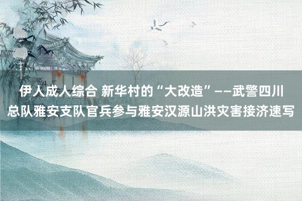 伊人成人综合 新华村的“大改造”——武警四川总队雅安支队官兵参与雅安汉源山洪灾害接济速写