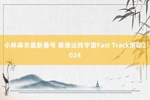 小林麻衣最新番号 香港运转宇宙Fast Track策动2024