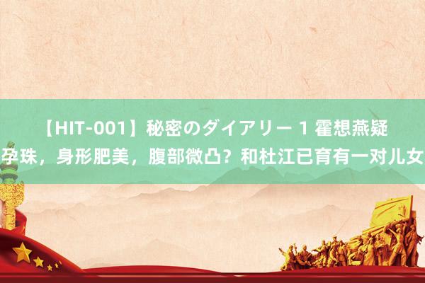 【HIT-001】秘密のダイアリー 1 霍想燕疑孕珠，身形肥美，腹部微凸？和杜江已育有一对儿女