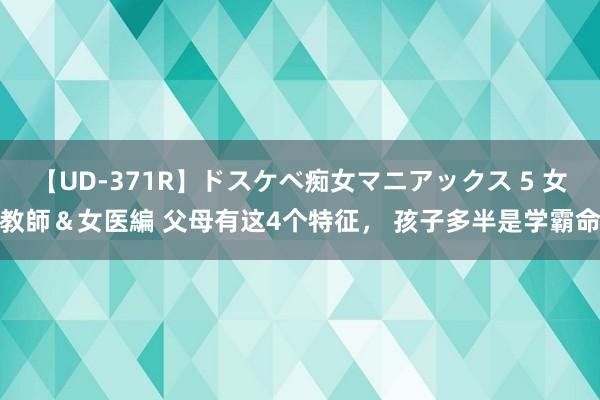 【UD-371R】ドスケベ痴女マニアックス 5 女教師＆女医編 父母有这4个特征， 孩子多半是学霸命