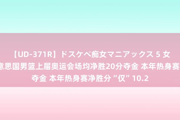 【UD-371R】ドスケベ痴女マニアックス 5 女教師＆女医編 好意思国男篮上届奥运会场均净胜20分夺金 本年热身赛净胜分“仅”10.2