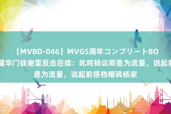 【MVBD-046】MVG5周年コンプリートBOX ゴールド 侯耀华门徒谢雷反击后续：叱咤杨议即是为流量，说起前搭档嘲讽杨家