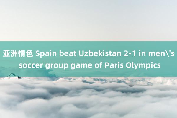 亚洲情色 Spain beat Uzbekistan 2-1 in men's soccer group game of Paris Olympics