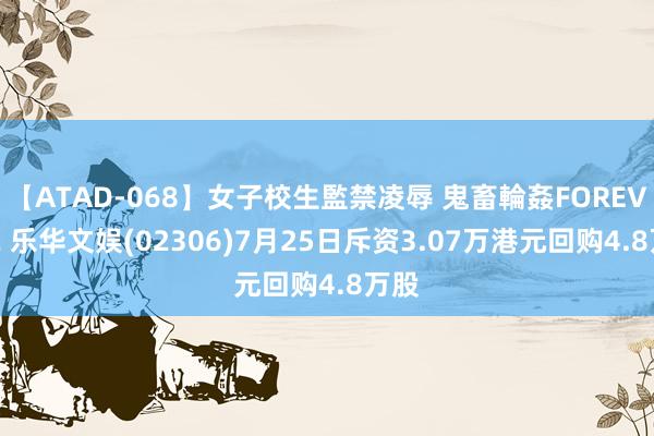 【ATAD-068】女子校生監禁凌辱 鬼畜輪姦FOREVER2 乐华文娱(02306)7月25日斥资3.07万港元回购4.8万股