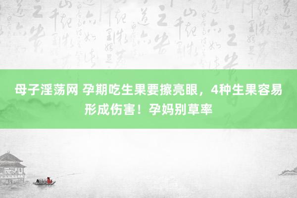 母子淫荡网 孕期吃生果要擦亮眼，4种生果容易形成伤害！孕妈别草率