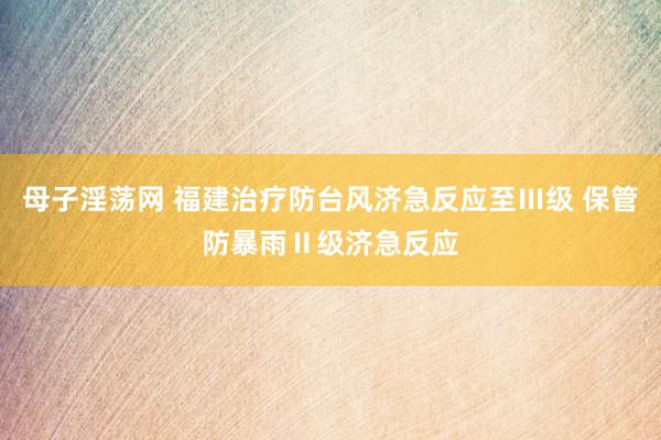 母子淫荡网 福建治疗防台风济急反应至Ⅲ级 保管防暴雨Ⅱ级济急反应