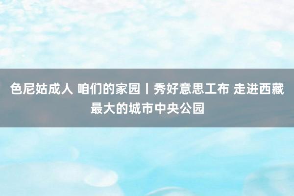 色尼姑成人 咱们的家园丨秀好意思工布 走进西藏最大的城市中央公园