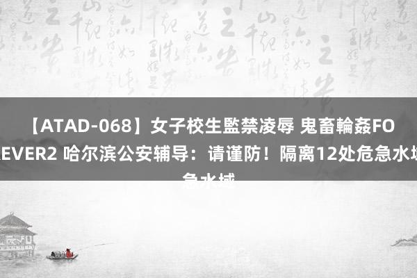 【ATAD-068】女子校生監禁凌辱 鬼畜輪姦FOREVER2 哈尔滨公安辅导：请谨防！隔离12处危急水域