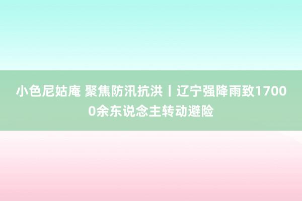 小色尼姑庵 聚焦防汛抗洪丨辽宁强降雨致17000余东说念主转动避险