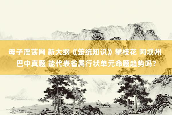 母子淫荡网 新大纲《笼统知识》攀枝花 阿坝州 巴中真题 能代表省属行状单元命题趋势吗？