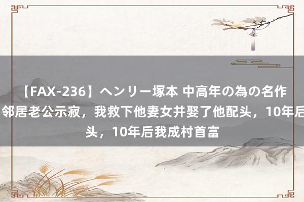 【FAX-236】ヘンリー塚本 中高年の為の名作裏ビデオ集 邻居老公示寂，我救下他妻女并娶了他配头，10年后我成村首富