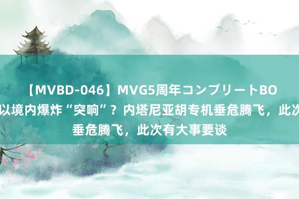 【MVBD-046】MVG5周年コンプリートBOX ゴールド 以境内爆炸“突响”？内塔尼亚胡专机垂危腾飞，此次有大事要谈