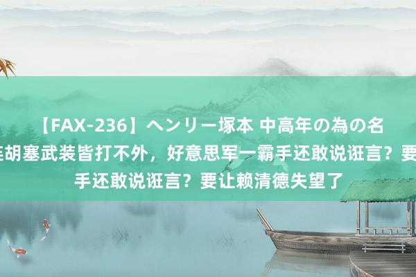 【FAX-236】ヘンリー塚本 中高年の為の名作裏ビデオ集 连胡塞武装皆打不外，好意思军一霸手还敢说诳言？要让赖清德失望了