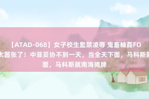 【ATAD-068】女子校生監禁凌辱 鬼畜輪姦FOREVER2 太嚣张了！中菲妥协不到一天，当全天下面，马科斯就南海摊牌