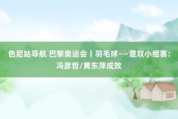 色尼姑导航 巴黎奥运会丨羽毛球——混双小组赛：冯彦哲/黄东萍成效