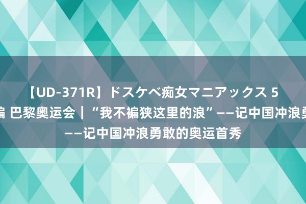 【UD-371R】ドスケベ痴女マニアックス 5 女教師＆女医編 巴黎奥运会｜“我不褊狭这里的浪”——记中国冲浪勇敢的奥运首秀