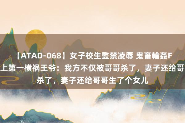 【ATAD-068】女子校生監禁凌辱 鬼畜輪姦FOREVER2 史上第一横祸王爷：我方不仅被哥哥杀了，妻子还给哥哥生了个女儿