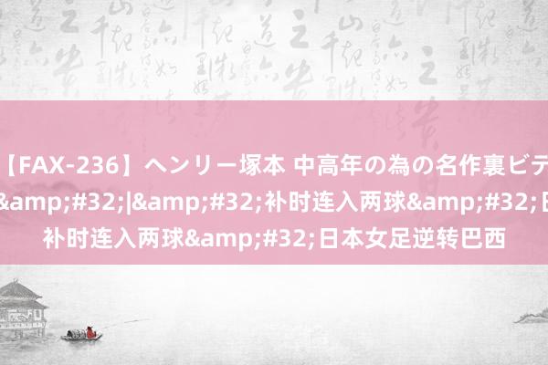 【FAX-236】ヘンリー塚本 中高年の為の名作裏ビデオ集 巴黎奥运会&#32;|&#32;补时连入两球&#32;日本女足逆转巴西