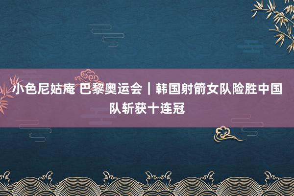 小色尼姑庵 巴黎奥运会｜韩国射箭女队险胜中国队斩获十连冠