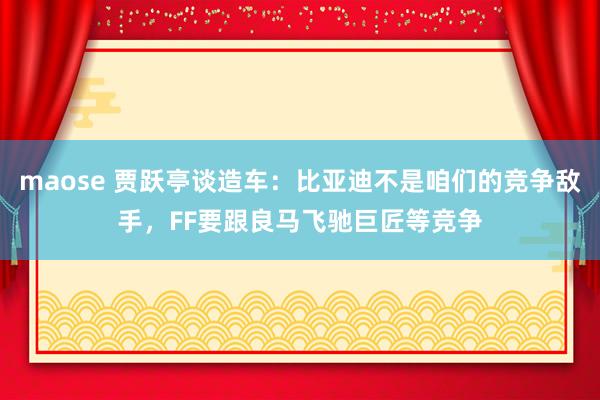 maose 贾跃亭谈造车：比亚迪不是咱们的竞争敌手，FF要跟良马飞驰巨匠等竞争