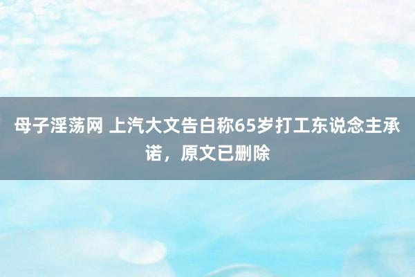 母子淫荡网 上汽大文告白称65岁打工东说念主承诺，原文已删除