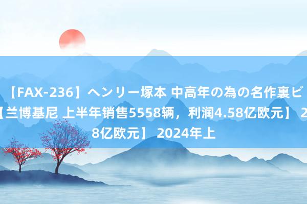 【FAX-236】ヘンリー塚本 中高年の為の名作裏ビデオ集 【兰博基尼 上半年销售5558辆，利润4.58亿欧元】 2024年上