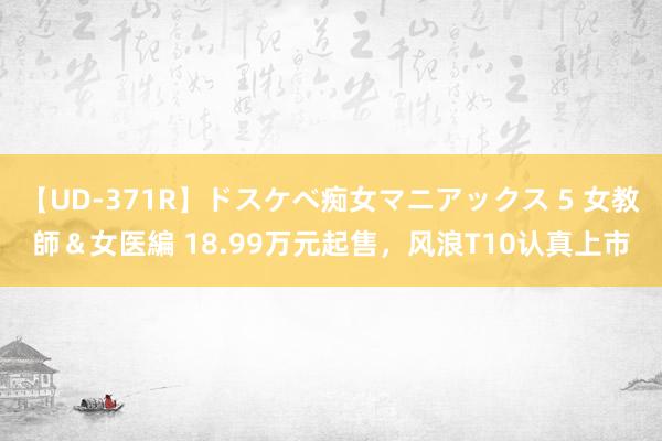 【UD-371R】ドスケベ痴女マニアックス 5 女教師＆女医編 18.99万元起售，风浪T10认真上市