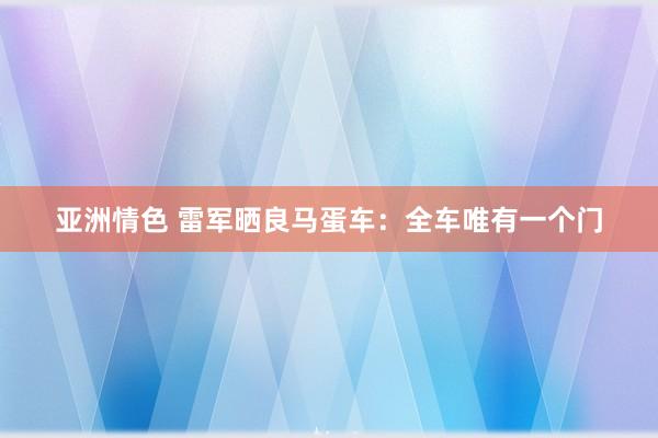 亚洲情色 雷军晒良马蛋车：全车唯有一个门