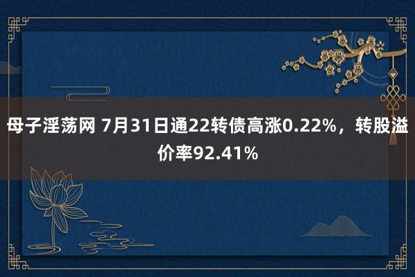 母子淫荡网 7月31日通22转债高涨0.22%，转股溢价率92.41%