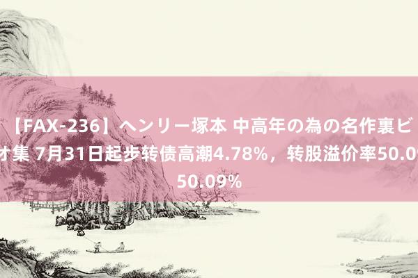 【FAX-236】ヘンリー塚本 中高年の為の名作裏ビデオ集 7月31日起步转债高潮4.78%，转股溢价率50.09%