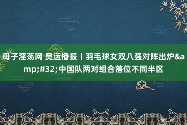 母子淫荡网 奥运播报丨羽毛球女双八强对阵出炉&#32;中国队两对组合落位不同半区