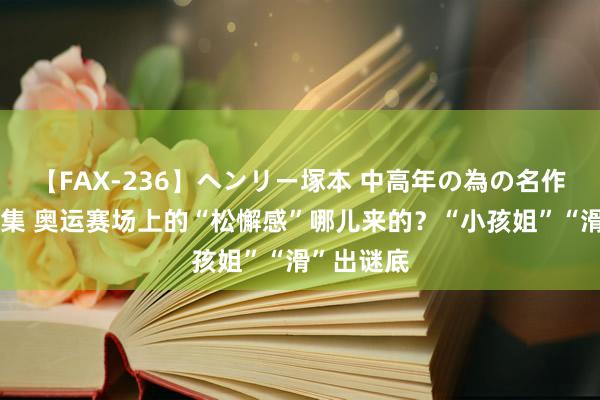 【FAX-236】ヘンリー塚本 中高年の為の名作裏ビデオ集 奥运赛场上的“松懈感”哪儿来的？“小孩姐”“滑”出谜底