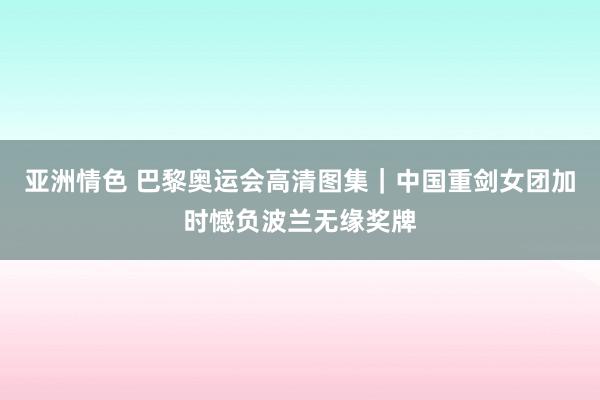 亚洲情色 巴黎奥运会高清图集｜中国重剑女团加时憾负波兰无缘奖牌