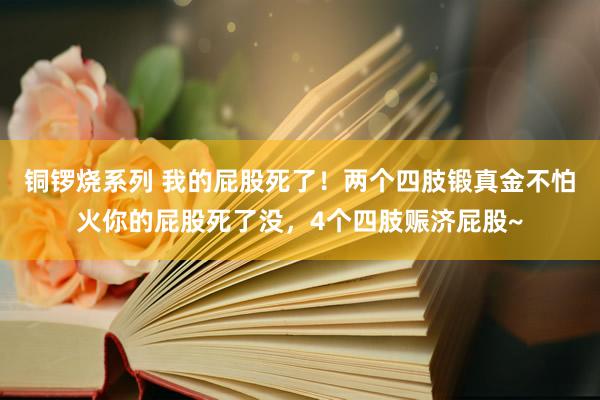 铜锣烧系列 我的屁股死了！两个四肢锻真金不怕火你的屁股死了没，4个四肢赈济屁股~