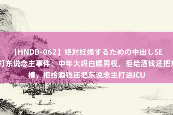 【HNDB-062】絶対妊娠するための中出しSEX！！ 广东KTV打东说念主事件：中年大妈白嫖男模，拒给酒钱还把东说念主打进ICU