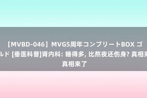 【MVBD-046】MVG5周年コンプリートBOX ゴールド [垂医科普]肾内科: 睡得多， 比熬夜还伤身? 真相来了