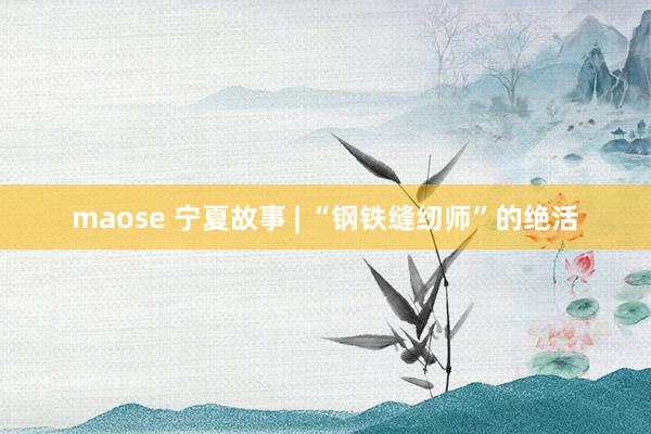 maose 宁夏故事 | “钢铁缝纫师”的绝活