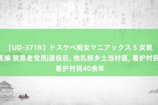 【UD-371R】ドスケベ痴女マニアックス 5 女教師＆女医編 致意老党员|退役后， 他扎根乡土当村医， 看护村民40余年