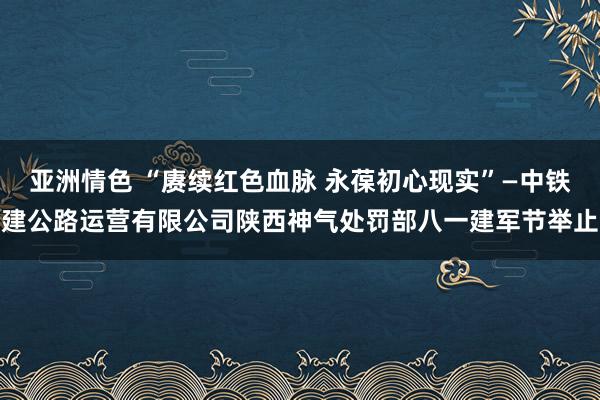 亚洲情色 “赓续红色血脉 永葆初心现实”—中铁建公路运营有限公司陕西神气处罚部八一建军节举止