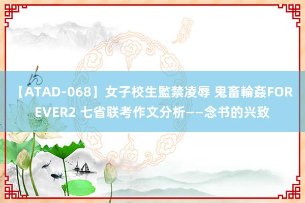 【ATAD-068】女子校生監禁凌辱 鬼畜輪姦FOREVER2 七省联考作文分析——念书的兴致