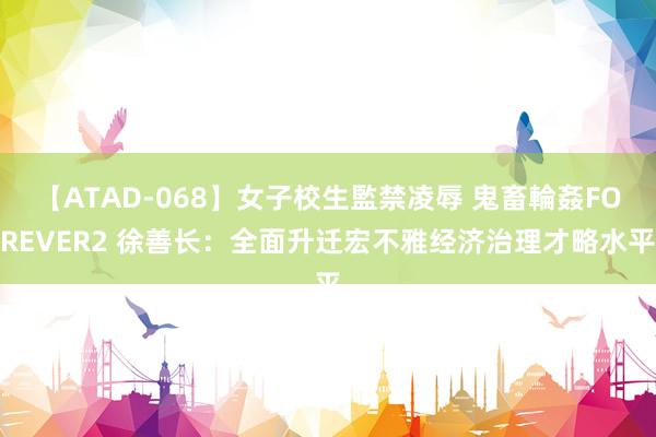 【ATAD-068】女子校生監禁凌辱 鬼畜輪姦FOREVER2 徐善长：全面升迁宏不雅经济治理才略水平