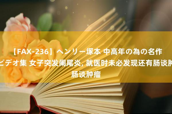 【FAX-236】ヘンリー塚本 中高年の為の名作裏ビデオ集 女子突发阑尾炎， 就医时未必发现还有肠谈肿瘤