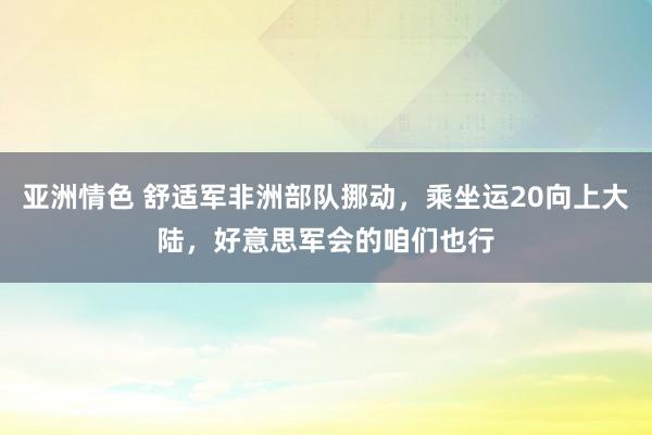 亚洲情色 舒适军非洲部队挪动，乘坐运20向上大陆，好意思军会的咱们也行