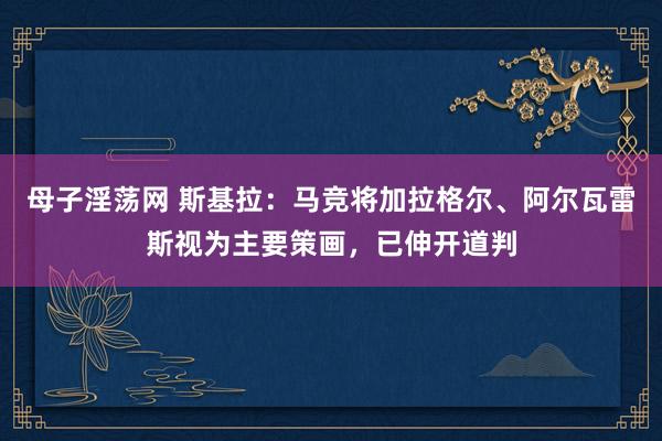 母子淫荡网 斯基拉：马竞将加拉格尔、阿尔瓦雷斯视为主要策画，已伸开道判