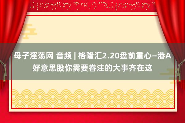 母子淫荡网 音频 | 格隆汇2.20盘前重心—港A好意思股你需要眷注的大事齐在这