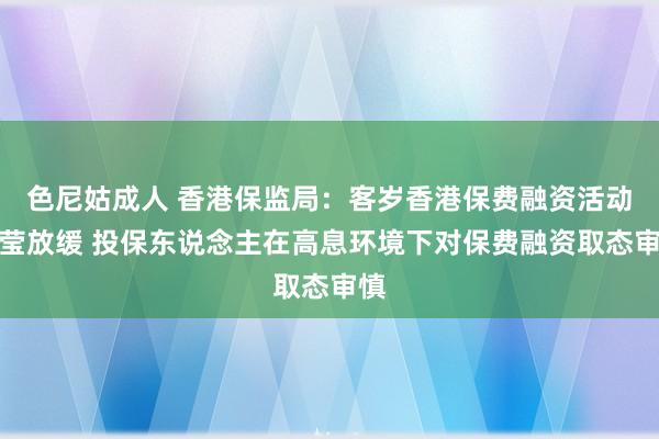 色尼姑成人 香港保监局：客岁香港保费融资活动澄莹放缓 投保东说念主在高息环境下对保费融资取态审慎