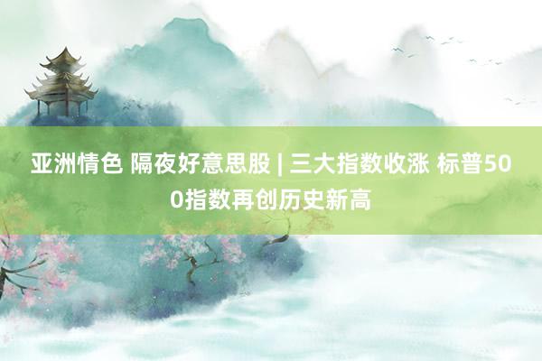 亚洲情色 隔夜好意思股 | 三大指数收涨 标普500指数再创历史新高