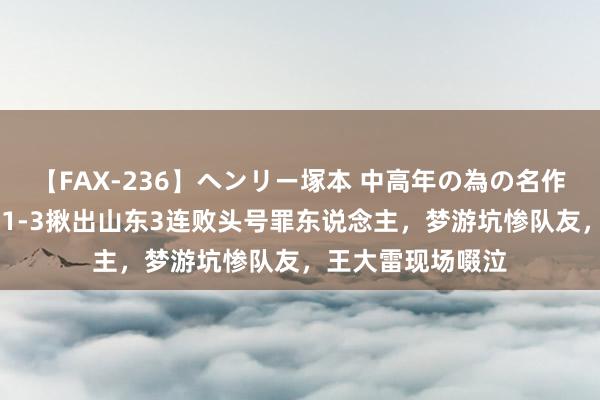 【FAX-236】ヘンリー塚本 中高年の為の名作裏ビデオ集 一场1-3揪出山东3连败头号罪东说念主，梦游坑惨队友，王大雷现场啜泣